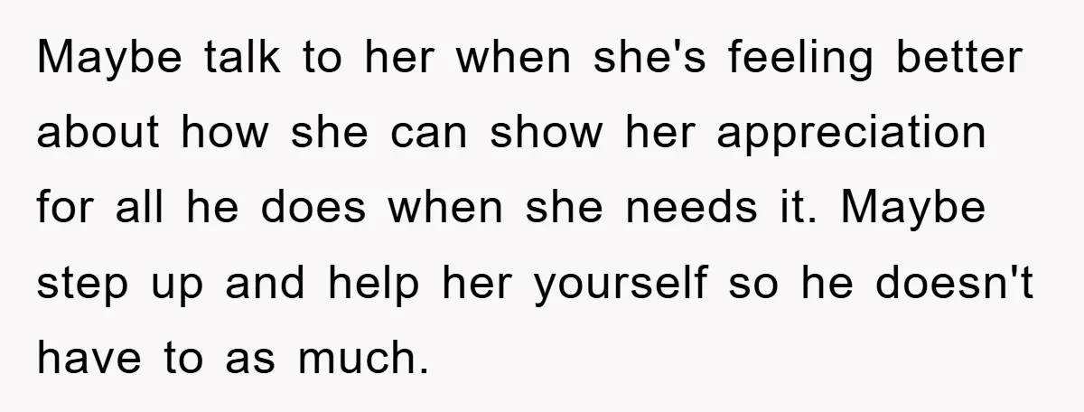 Maybe talk to her when she's feeling better about how she can show her appreciation for all he does when she needs it. Maybe step up and help her yourself...