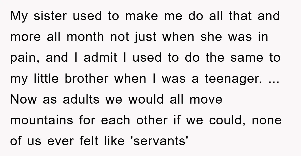 My sister used to make me do all that and more all month not just when she was in pain, and I admit I used to do the same to...