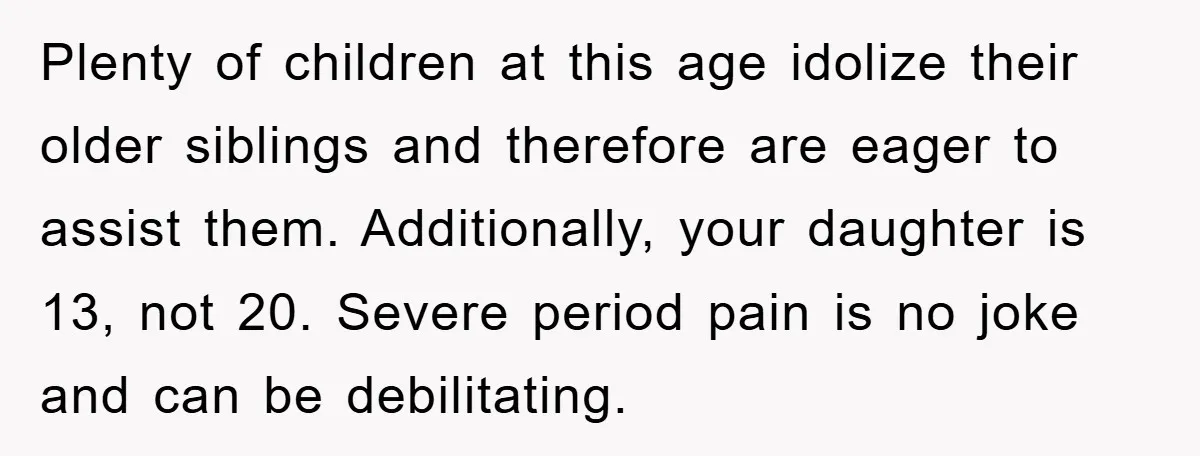 Plenty of children at this age idolize their older siblings and therefore are eager to assist them. Additionally, your daughter is 13, not 20. Severe period pain is no joke...