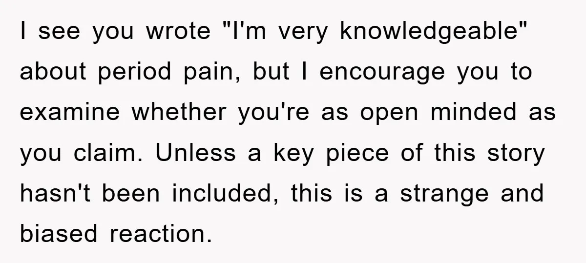 I see you wrote "I'm very knowledgeable" about period pain, but I encourage you to examine whether you're as open minded as you claim. Unless a key piece of this...