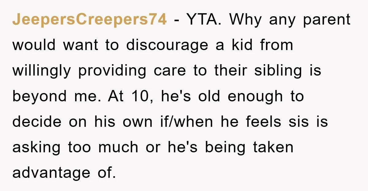 JeepersCreepers74 − YTA. Why any parent would want to discourage a kid from willingly providing care to their sibling is beyond me. At 10, he's old enough to decide on...