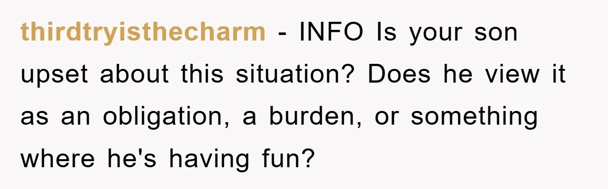 thirdtryisthecharm − INFO Is your son upset about this situation? Does he view it as an obligation, a burden, or something where he's having fun?