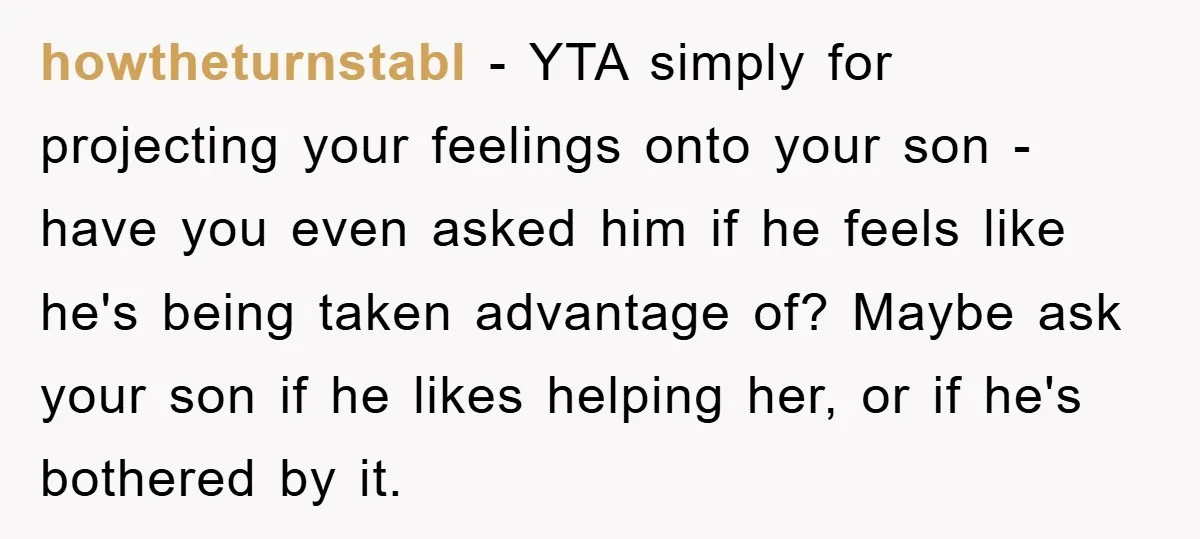howtheturnstabl − YTA simply for projecting your feelings onto your son - have you even asked him if he feels like he's being taken advantage of? Maybe ask your son...