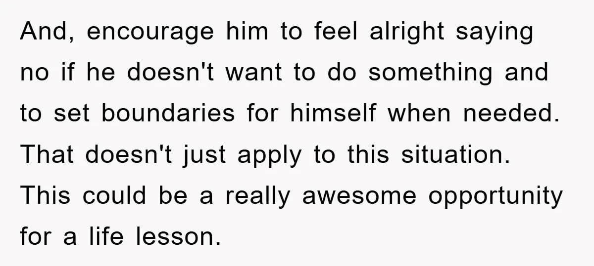 And, encourage him to feel alright saying no if he doesn't want to do something and to set boundaries for himself when needed. That doesn't just apply to this situation....