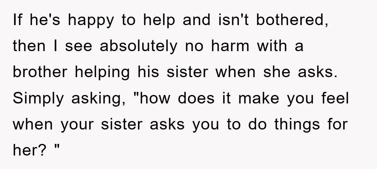 If he's happy to help and isn't bothered, then I see absolutely no harm with a brother helping his sister when she asks. Simply asking, "how does it make you...