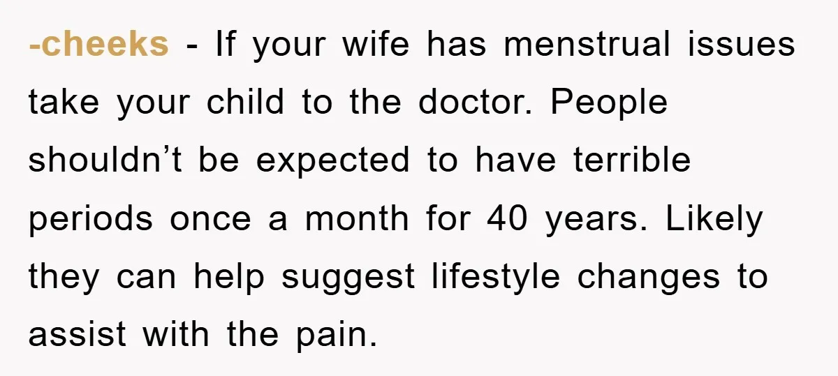 -cheeks − If your wife has menstrual issues take your child to the doctor. People shouldn’t be expected to have terrible periods once a month for 40 years. Likely they...