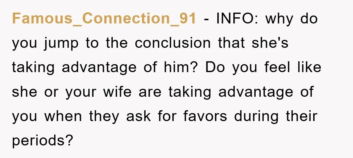 Famous_Connection_91 − INFO: why do you jump to the conclusion that she's taking advantage of him? Do you feel like she or your wife are taking advantage of you when...