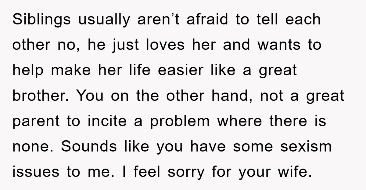 Siblings usually aren’t afraid to tell each other no, he just loves her and wants to help make her life easier like a great brother. You on the other hand,...