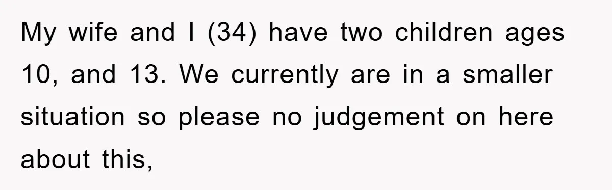 My wife and I (34) have two children ages 10, and 13. We currently are in a smaller situation so please no judgement on here about this,