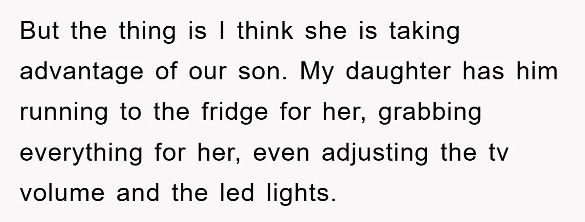 But the thing is I think she is taking advantage of our son. My daughter has him running to the fridge for her, grabbing everything for her, even adjusting the...