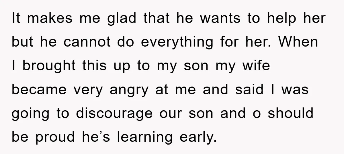 It makes me glad that he wants to help her but he cannot do everything for her. When I brought this up to my son my wife became very angry...