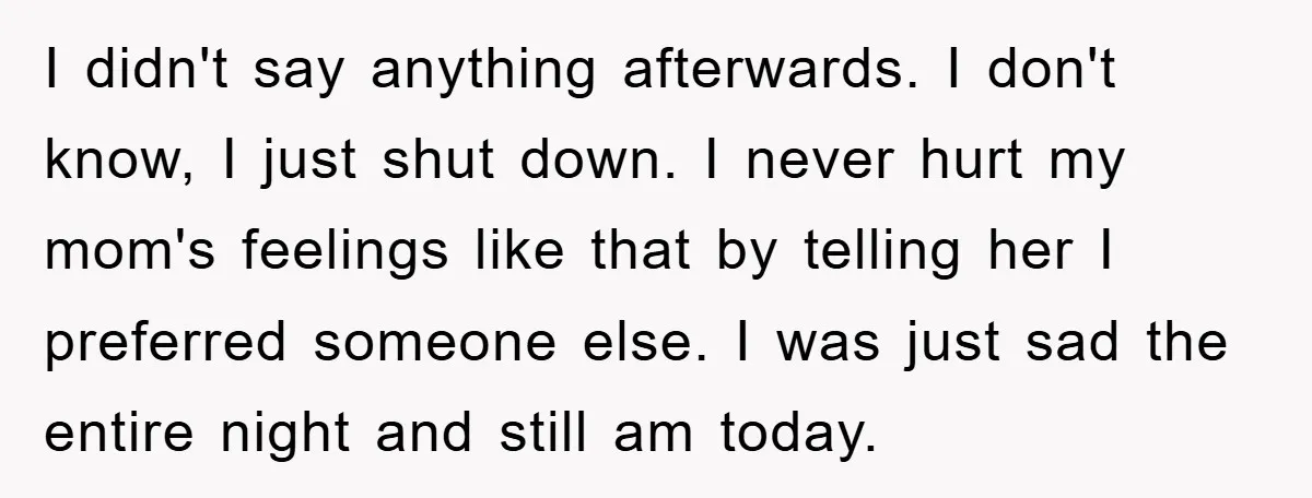 I didn't say anything afterwards. I don't know, I just shut down. I never hurt my mom's feelings like that by telling her I preferred someone else. I was just...