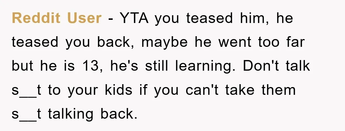 Reddit User - YTA you teased him, he teased you back, maybe he went too far but he is 13, he's still learning. Don't talk s__t to your kids if...