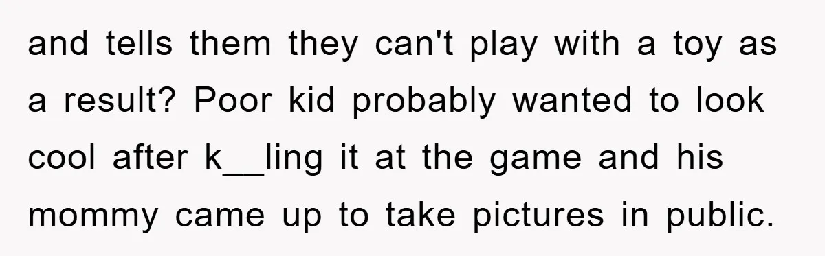 and tells them they can't play with a toy as a result? Poor kid probably wanted to look cool after k__ling it at the game and his mommy came up...