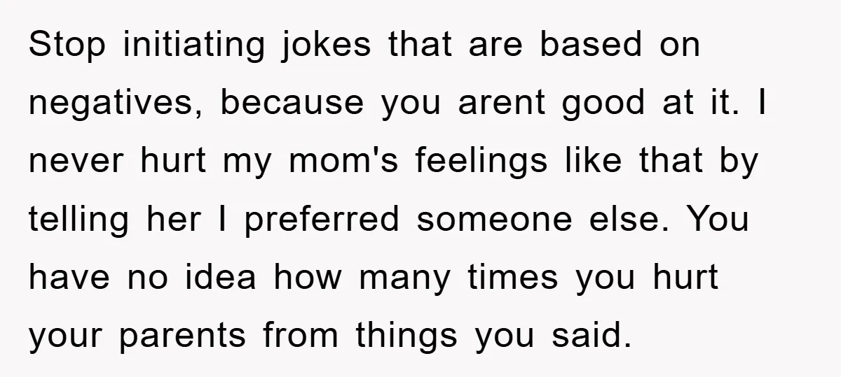 Stop initiating jokes that are based on negatives, because you arent good at it. I never hurt my mom's feelings like that by telling her I preferred someone else. You...