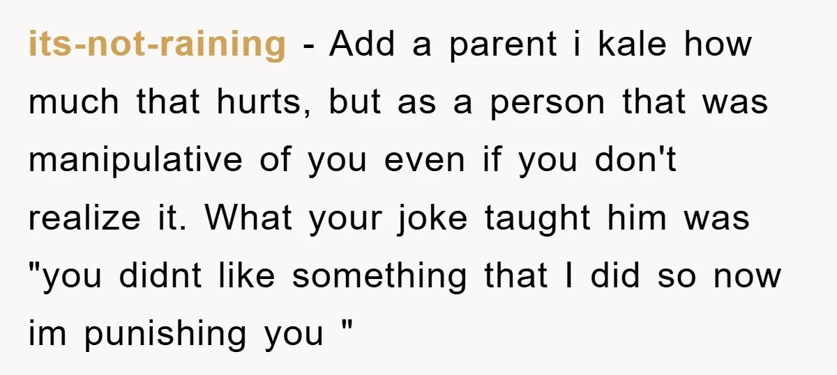 its-not-raining - Add a parent i kale how much that hurts, but as a person that was manipulative of you even if you don't realize it. What your joke taught...