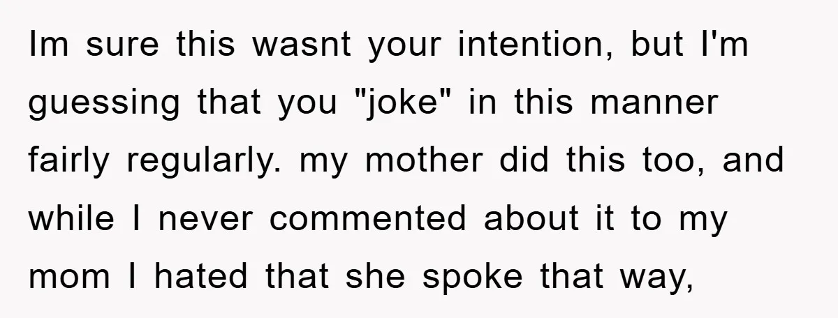 Im sure this wasnt your intention, but I'm guessing that you "joke" in this manner fairly regularly. my mother did this too, and while I never commented about it to...