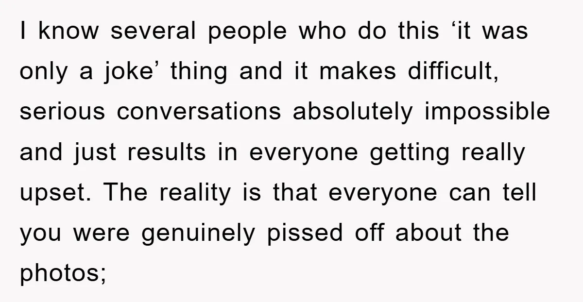 I know several people who do this ‘it was only a joke’ thing and it makes difficult, serious conversations absolutely impossible and just results in everyone getting really upset. The...