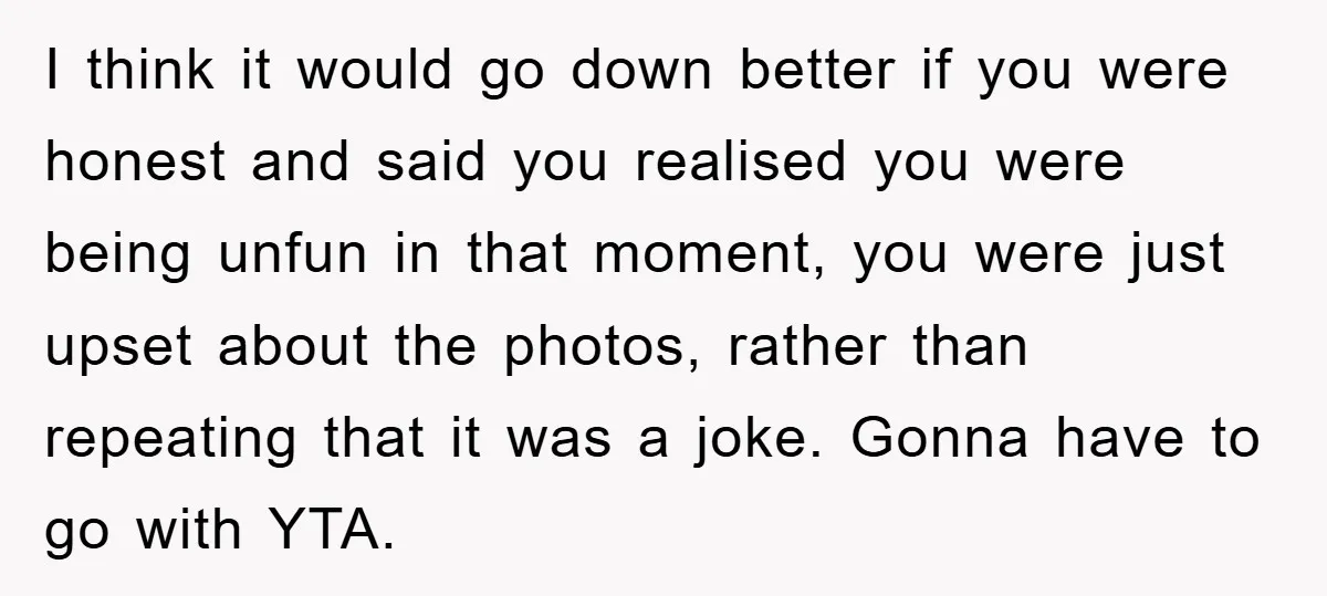 I think it would go down better if you were honest and said you realised you were being unfun in that moment, you were just upset about the photos, rather...