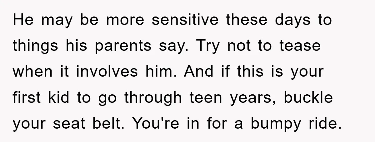 He may be more sensitive these days to things his parents say. Try not to tease when it involves him. And if this is your first kid to go through...