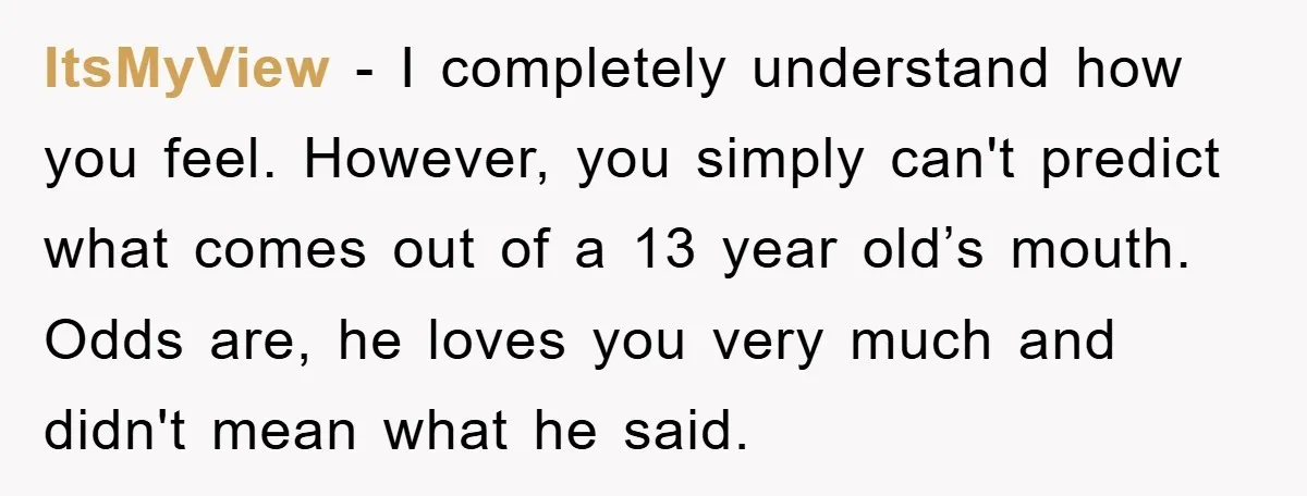 ItsMyView - I completely understand how you feel. However, you simply can't predict what comes out of a 13 year old’s mouth. Odds are, he loves you very much and...