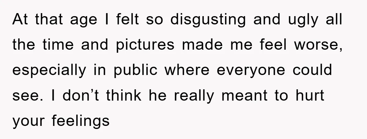At that age I felt so disgusting and ugly all the time and pictures made me feel worse, especially in public where everyone could see. I don’t think he really...