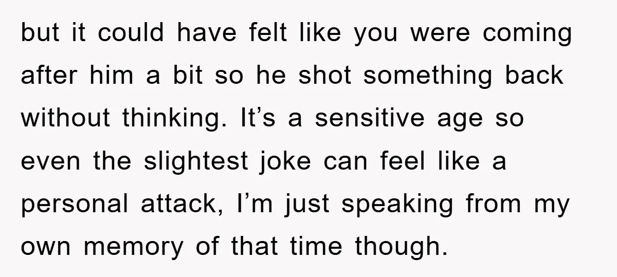 but it could have felt like you were coming after him a bit so he shot something back without thinking. It’s a sensitive age so even the slightest joke can...
