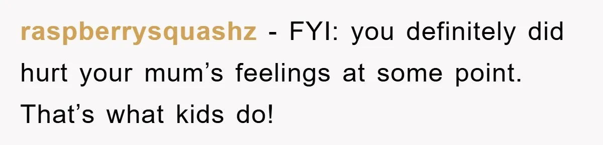 raspberrysquashz - FYI: you definitely did hurt your mum’s feelings at some point. That’s what kids do!