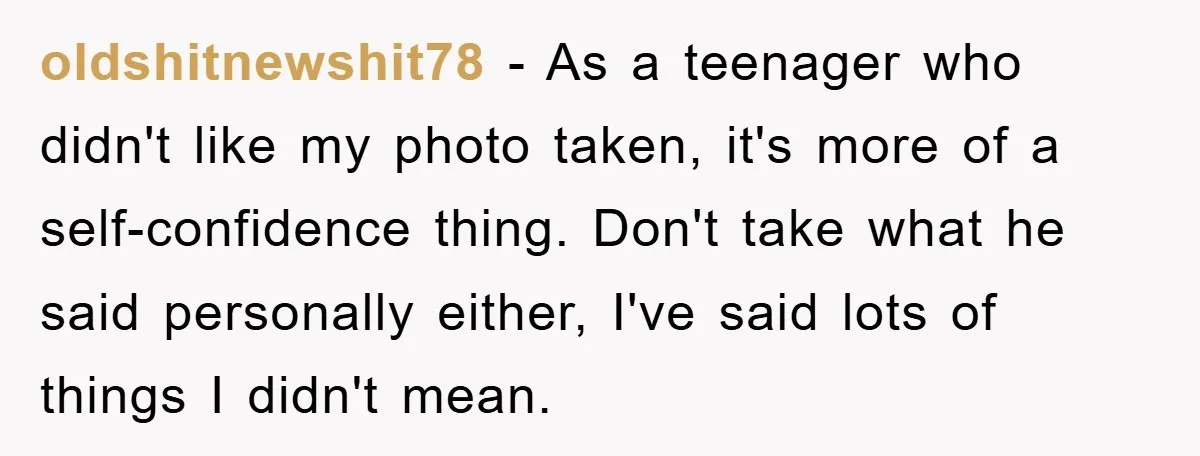 oldshitnewshit78 - As a teenager who didn't like my photo taken, it's more of a self-confidence thing. Don't take what he said personally either, I've said lots of things I...