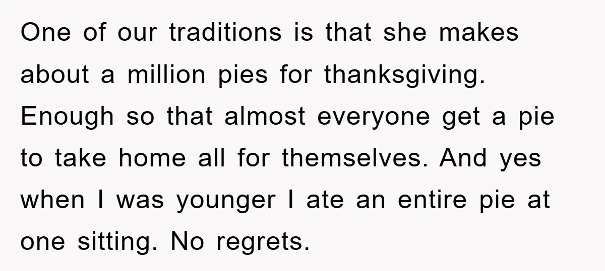 One of our traditions is that she makes about a million pies for thanksgiving. Enough so that almost everyone get a pie to take home all for themselves. And yes...
