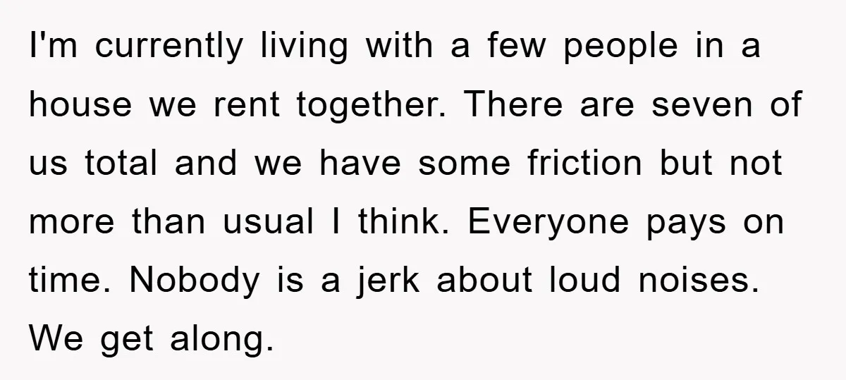 I'm currently living with a few people in a house we rent together. There are seven of us total and we have some friction but not more than usual I...
