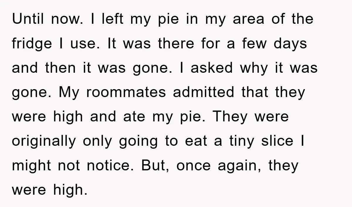 Until now. I left my pie in my area of the fridge I use. It was there for a few days and then it was gone. I asked why it...