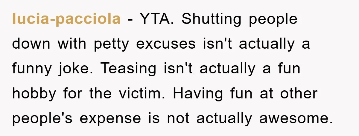 lucia-pacciola - YTA. Shutting people down with petty excuses isn't actually a funny joke. Teasing isn't actually a fun hobby for the victim. Having fun at other people's expense is...
