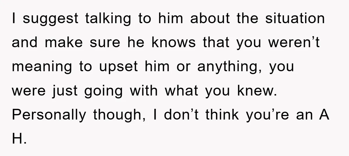 I suggest talking to him about the situation and make sure he knows that you weren’t meaning to upset him or anything, you were just going with what you knew....