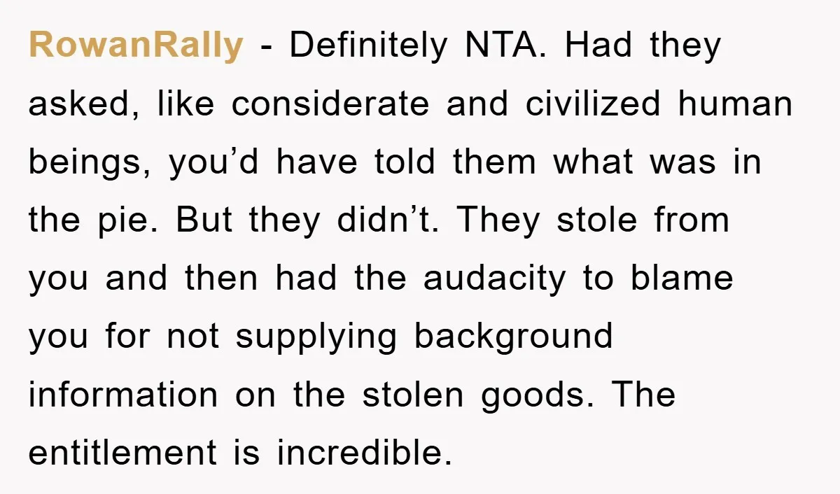 RowanRally − Definitely NTA. Had they asked, like considerate and civilized human beings, you’d have told them what was in the pie. But they didn’t. They stole from you and...