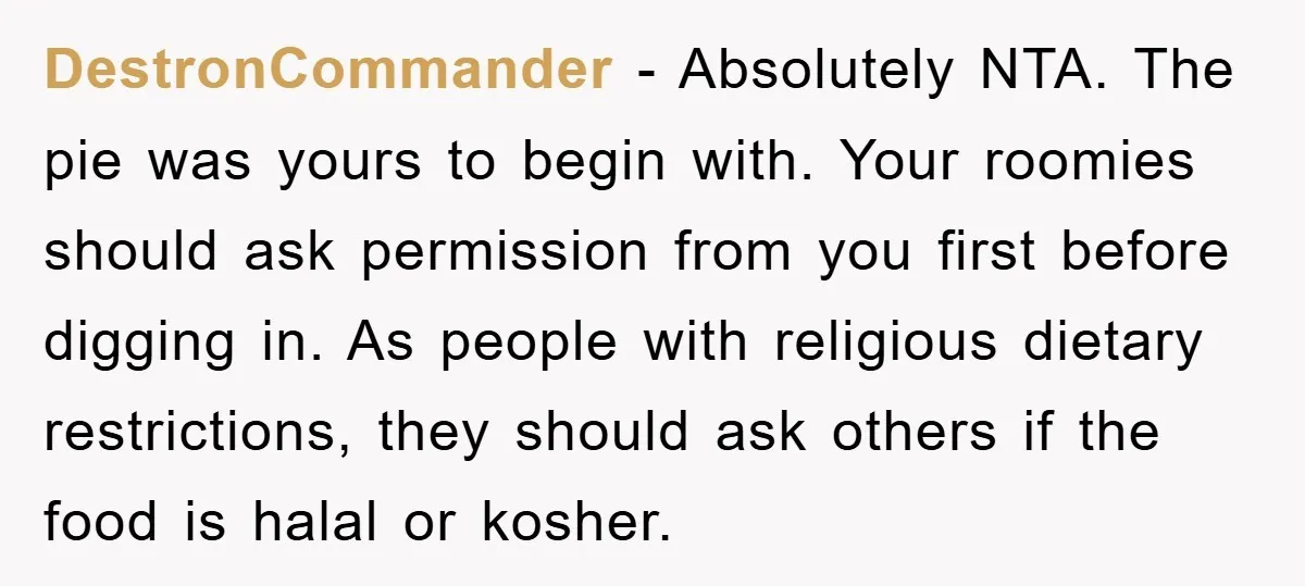 DestronCommander − Absolutely NTA. The pie was yours to begin with. Your roomies should ask permission from you first before digging in. As people with religious dietary restrictions, they should...