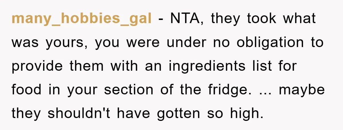 many_hobbies_gal − NTA, they took what was yours, you were under no obligation to provide them with an ingredients list for food in your section of the fridge. ... maybe...