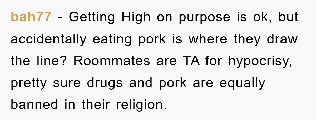 bah77 − Getting High on purpose is ok, but accidentally eating pork is where they draw the line? Roommates are TA for hypocrisy, pretty sure drugs and pork are equally...
