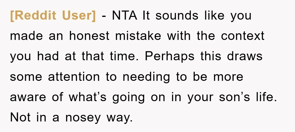 [Reddit User] − NTA It sounds like you made an honest mistake with the context you had at that time. Perhaps this draws some attention to needing to be more...