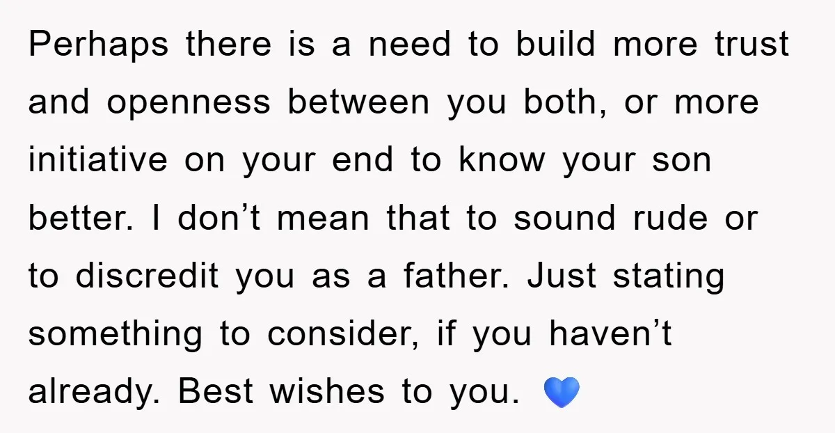 Perhaps there is a need to build more trust and openness between you both, or more initiative on your end to know your son better. I don’t mean that to...
