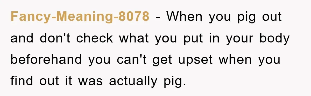 Fancy-Meaning-8078 − When you pig out and don't check what you put in your body beforehand you can't get upset when you find out it was actually pig.