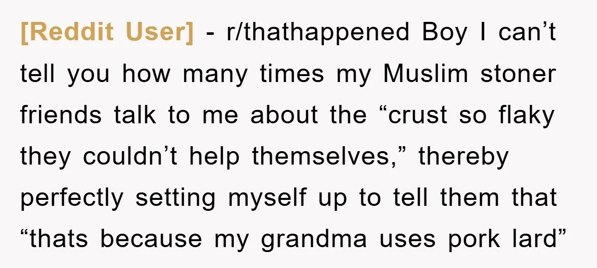 [Reddit User] − r/thathappened Boy I can’t tell you how many times my Muslim stoner friends talk to me about the “crust so flaky they couldn’t help themselves,” thereby perfectly...