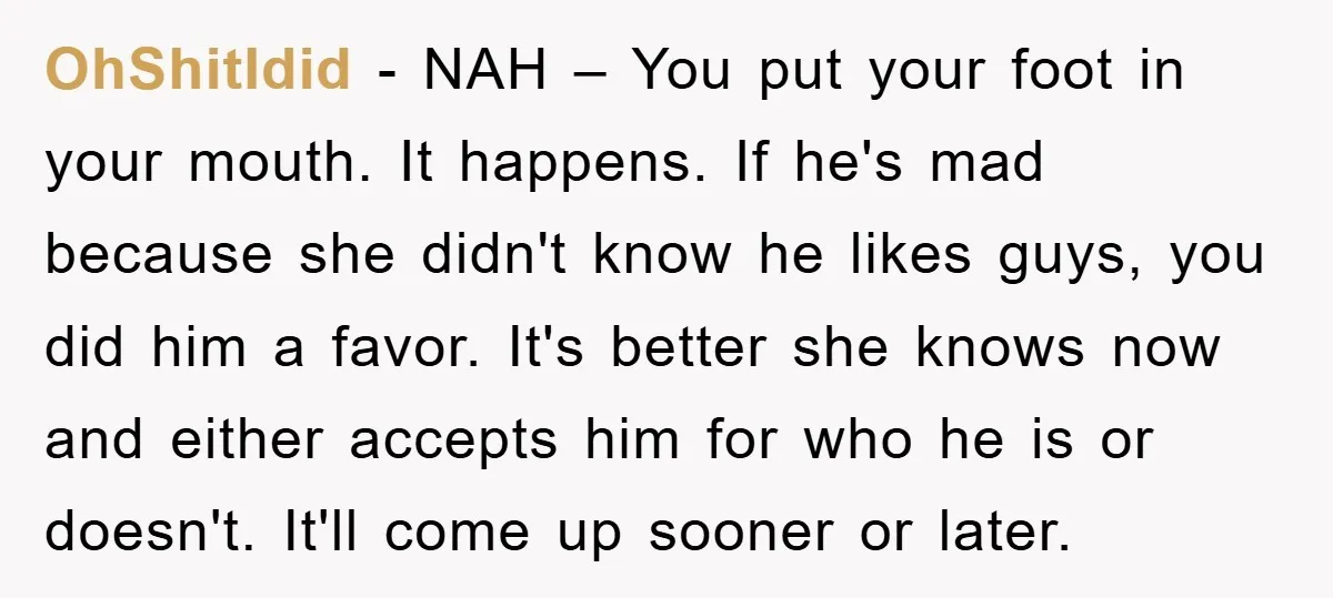 OhShitIdid − NAH – You put your foot in your mouth. It happens. If he's mad because she didn't know he likes guys, you did him a favor. It's better...