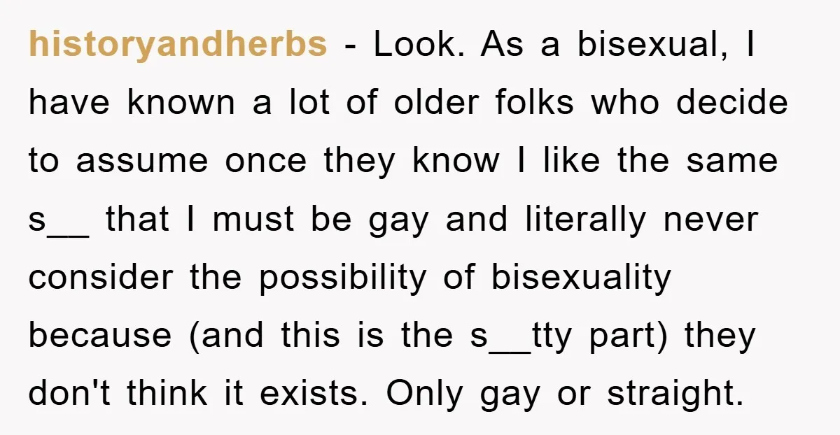 historyandherbs − Look. As a bisexual, I have known a lot of older folks who decide to assume once they know I like the same s__ that I must be...