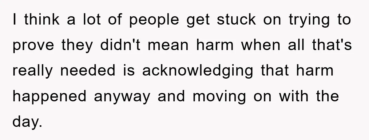 I think a lot of people get stuck on trying to prove they didn't mean harm when all that's really needed is acknowledging that harm happened anyway and moving on...