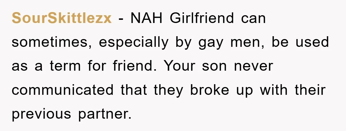 SourSkittlezx − NAH Girlfriend can sometimes, especially by gay men, be used as a term for friend. Your son never communicated that they broke up with their previous partner.