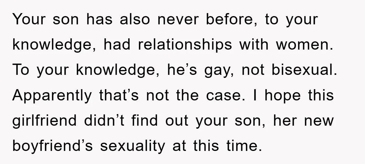 Your son has also never before, to your knowledge, had relationships with women. To your knowledge, he’s gay, not bisexual. Apparently that’s not the case. I hope this girlfriend didn’t...