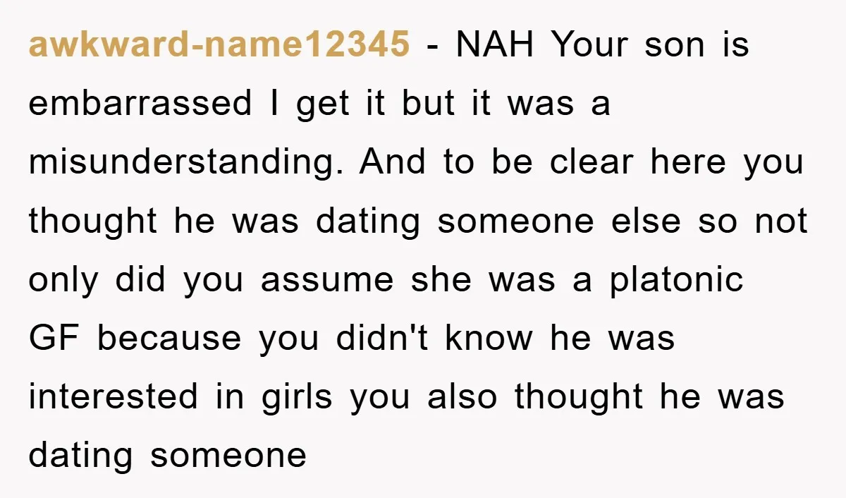 awkward-name12345 − NAH Your son is embarrassed I get it but it was a misunderstanding. And to be clear here you thought he was dating someone else so not only...