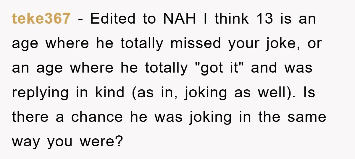 teke367 − Edited to NAH I think 13 is an age where he totally missed your joke, or an age where he totally "got it" and was replying in kind...