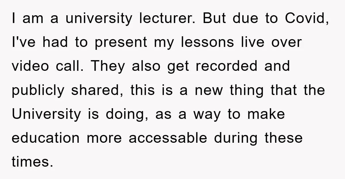 I am a university lecturer. But due to Covid, I've had to present my lessons live over video call. They also get recorded and publicly shared, this is a new...